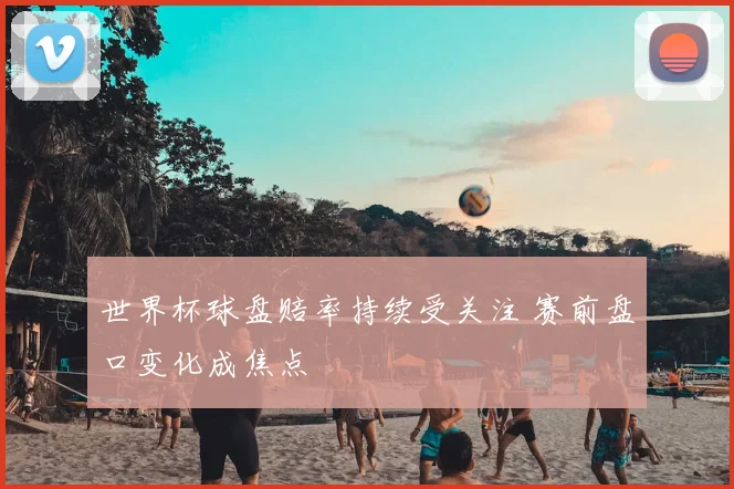 世界杯球盘赔率持续受关注 赛前盘口变化成焦点