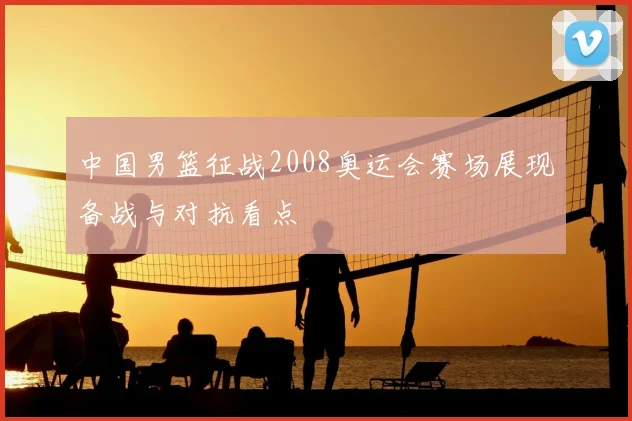 中国男篮征战2008奥运会赛场展现备战与对抗看点