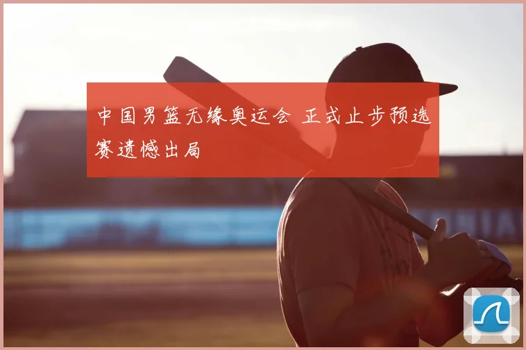 中国男篮无缘奥运会 正式止步预选赛遗憾出局