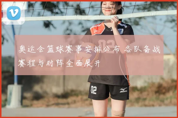 奥运会篮球赛事安排公布 各队备战赛程与对阵全面展开