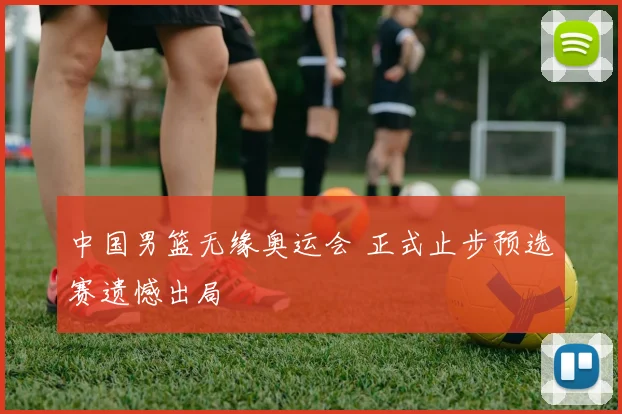 中国男篮无缘奥运会 正式止步预选赛遗憾出局