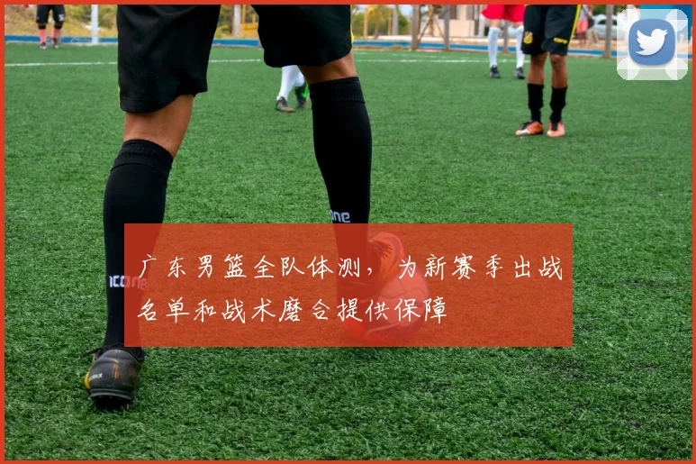 广东男篮全队体测，为新赛季出战名单和战术磨合提供保障