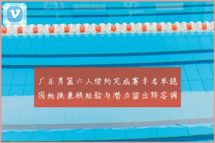 广东男篮六人续约完成赛季名单稳固轮换兼顾经验与潜力留出阵容调整空间