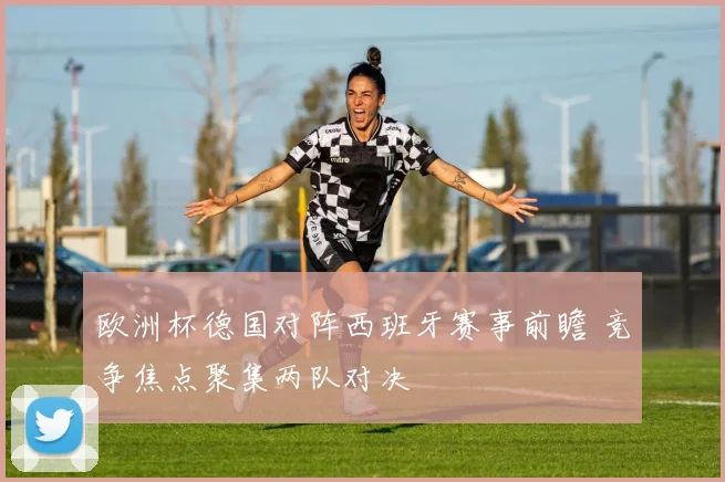 欧洲杯德国对阵西班牙赛事前瞻 竞争焦点聚集两队对决