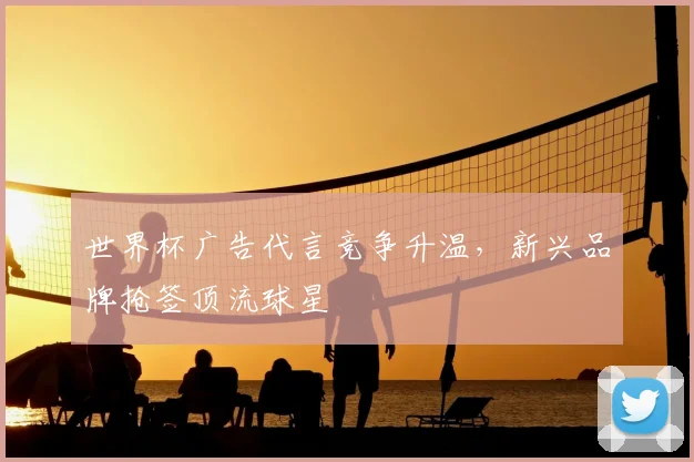 世界杯广告代言竞争升温,新兴品牌抢签顶流球星